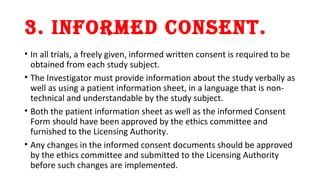 3. informed consent. 
• In all trials, a freely given, informed written consent is required to be 
obtained from each study subject. 
• The Investigator must provide information about the study verbally as 
well as using a patient information sheet, in a language that is non-technical 
and understandable by the study subject. 
• Both the patient information sheet as well as the informed Consent 
Form should have been approved by the ethics committee and 
furnished to the Licensing Authority. 
• Any changes in the informed consent documents should be approved 
by the ethics committee and submitted to the Licensing Authority 
before such changes are implemented. 
 