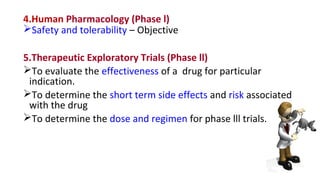 4.Human Pharmacology (Phase l) 
Safety and tolerability – Objective 
5.Therapeutic Exploratory Trials (Phase ll) 
To evaluate the effectiveness of a drug for particular 
indication. 
To determine the short term side effects and risk associated 
with the drug 
To determine the dose and regimen for phase lll trials. 
 
