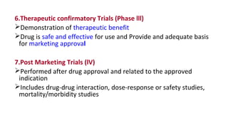 6.Therapeutic confirmatory Trials (Phase lll) 
Demonstration of therapeutic benefit 
Drug is safe and effective for use and Provide and adequate basis 
for marketing approval 
7.Post Marketing Trials (lV) 
Performed after drug approval and related to the approved 
indication 
Includes drug-drug interaction, dose-response or safety studies, 
mortality/morbidity studies 
 