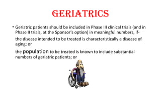 geriatrics 
• Geriatric patients should be included in Phase III clinical trials (and in 
Phase II trials, at the Sponsor's option) in meaningful numbers, if-the 
disease intended to be treated is characteristically a disease of 
aging; or 
the population to be treated is known to include substantial 
numbers of geriatric patients; or 
 