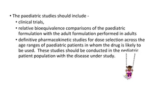 • The paediatric studies should include - 
• clinical trials, 
• relative bioequivalence comparisons of the paediatric 
formulation with the adult formulation performed in adults 
• definitive pharmacokinetic studies for dose selection across the 
age ranges of paediatric patients in whom the drug is likely to 
be used. These studies should be conducted in the pediatric 
patient population with the disease under study. 
 
