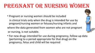 Pregnant or nursing Women 
• Pregnant or nursing women should be included 
in clinical trials only when the drug is intended for use by 
pregnant/nursing women or fetuses/nursing infants and 
where the data generated from women who are not pregnant 
or nursing, is not suitable. 
• For new drugs intended for use during pregnancy, follow-up data 
(pertaining to a period appropriate for that drug) on the 
pregnancy, fetus and child will be required 
 