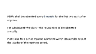 PSURs shall be submitted every 6 months for the first two years after 
approval 
For subsequent two years – the PSURs need to be submitted 
annually 
PSURs due for a period must be submitted within 30 calendar days of 
the last day of the reporting period. 
 