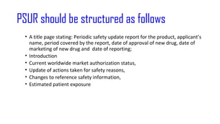 PSUR should be structured as follows 
• A title page stating: Periodic safety update report for the product, applicant’s 
name, period covered by the report, date of approval of new drug, date of 
marketing of new drug and date of reporting; 
• Introduction 
• Current worldwide market authorization status, 
• Update of actions taken for safety reasons, 
• Changes to reference safety information, 
• Estimated patient exposure 
 