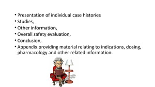 • Presentation of individual case histories 
• Studies, 
• Other information, 
• Overall safety evaluation, 
• Conclusion, 
• Appendix providing material relating to indications, dosing, 
pharmacology and other related information. 
 