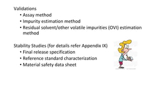 Validations 
• Assay method 
• Impurity estimation method 
• Residual solvent/other volatile impurities (OVI) estimation 
method 
Stability Studies (for details refer Appendix IX) 
• Final release specification 
• Reference standard characterization 
• Material safety data sheet 
 