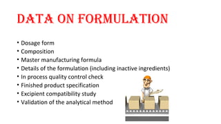 data on Formulation 
• Dosage form 
• Composition 
• Master manufacturing formula 
• Details of the formulation (including inactive ingredients) 
• In process quality control check 
• Finished product specification 
• Excipient compatibility study 
• Validation of the analytical method 
 