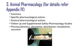 3. Animal Pharmacology (for details refer 
Appendix IV) 
• Summary 
• Specific pharmacological actions 
• General pharmacological actions 
• Follow-up and Supplemental Safety Pharmacology Studies 
• Pharmacokinetics: absorption, distribution; metabolism; 
excretion 
 