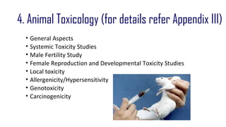 4. Animal Toxicology (for details refer Appendix III) 
• General Aspects 
• Systemic Toxicity Studies 
• Male Fertility Study 
• Female Reproduction and Developmental Toxicity Studies 
• Local toxicity 
• Allergenicity/Hypersensitivity 
• Genotoxicity 
• Carcinogenicity 
 