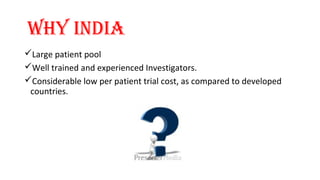 WhY INdIA 
Large patient pool 
Well trained and experienced Investigators. 
Considerable low per patient trial cost, as compared to developed 
countries. 
 