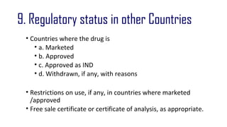 9. Regulatory status in other Countries 
• Countries where the drug is 
• a. Marketed 
• b. Approved 
• c. Approved as IND 
• d. Withdrawn, if any, with reasons 
• Restrictions on use, if any, in countries where marketed 
/approved 
• Free sale certificate or certificate of analysis, as appropriate. 
 
