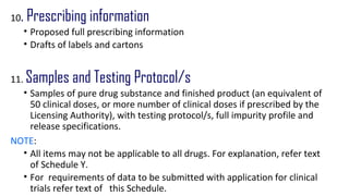 10. Prescribing information 
• Proposed full prescribing information 
• Drafts of labels and cartons 
11. Samples and Testing Protocol/s 
• Samples of pure drug substance and finished product (an equivalent of 
50 clinical doses, or more number of clinical doses if prescribed by the 
Licensing Authority), with testing protocol/s, full impurity profile and 
release specifications. 
NOTE: 
• All items may not be applicable to all drugs. For explanation, refer text 
of Schedule Y. 
• For requirements of data to be submitted with application for clinical 
trials refer text of this Schedule. 
 