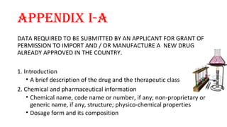 APPENDIX I-A 
DATA REQUIRED TO BE SUBMITTED BY AN APPLICANT FOR GRANT OF 
PERMISSION TO IMPORT AND / OR MANUFACTURE A NEW DRUG 
ALREADY APPROVED IN THE COUNTRY. 
1. Introduction 
• A brief description of the drug and the therapeutic class 
2. Chemical and pharmaceutical information 
• Chemical name, code name or number, if any; non-proprietary or 
generic name, if any, structure; physico-chemical properties 
• Dosage form and its composition 
 