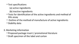• Test specifications 
(a) active ingredients 
(b) inactive ingredients 
• Tests for identification of the active ingredients and method of 
tHis assay 
• Outline of the method of manufacture of active ingredients 
• Stability data 
3. Marketing information 
• Proposed package insert / promotional literature 
• Draft specimen of the label and carton 
 