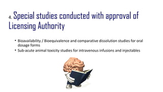 4. Special studies conducted with approval of 
Licensing Authority 
• Bioavailability / Bioequivalence and comparative dissolution studies for oral 
dosage forms 
• Sub-acute animal toxicity studies for intravenous infusions and injectables 
 