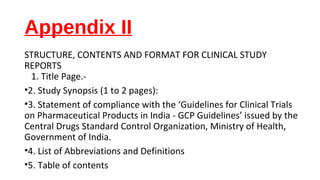Appendix II 
STRUCTURE, CONTENTS AND FORMAT FOR CLINICAL STUDY 
REPORTS 
1. Title Page.- 
•2. Study Synopsis (1 to 2 pages): 
•3. Statement of compliance with the ‘Guidelines for Clinical Trials 
on Pharmaceutical Products in India - GCP Guidelines’ issued by the 
Central Drugs Standard Control Organization, Ministry of Health, 
Government of India. 
•4. List of Abbreviations and Definitions 
•5. Table of contents 
 