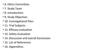 • 6. Ethics Committee 
• 7. Study Team 
• 8. Introduction: 
• 9. Study Objective: 
• 10. Investigational Plan: 
• 11. Trial Subjects 
• 12. Efficacy evaluation 
• 13. Safety Evaluation 
• 14. Discussion and overall Conclusion 
• 15. List of References 
• 16. Appendices 
 