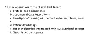 • List of Appendices to the Clinical Trial Report 
• a. Protocol and amendments 
• b. Specimen of Case Record Form 
• c. Investigators’ name(s) with contact addresses, phone, email 
etc. 
• d. Patient data listings 
• e. List of trial participants treated with investigational product 
• f. Discontinued participants 
 