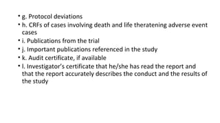 • g. Protocol deviations 
• h. CRFs of cases involving death and life theratening adverse event 
cases 
• i. Publications from the trial 
• j. Important publications referenced in the study 
• k. Audit certificate, if available 
• l. Investigator’s certificate that he/she has read the report and 
that the report accurately describes the conduct and the results of 
the study 
 