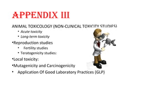 APPENDIX III 
ANIMAL TOXICOLOGY (NON-CLINICAL TOXICITY STUDIES) 
• Acute toxicity 
• Long-term toxicity 
•Reproduction studies 
• Fertility studies 
• Teratogenicity studies: 
•Local toxicity: 
•Mutagenicity and Carcinogenicity 
• Application Of Good Laboratory Practices (GLP) 
 