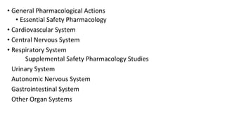 • General Pharmacological Actions 
• Essential Safety Pharmacology 
• Cardiovascular System 
• Central Nervous System 
• Respiratory System 
Supplemental Safety Pharmacology Studies 
Urinary System 
Autonomic Nervous System 
Gastrointestinal System 
Other Organ Systems 
 