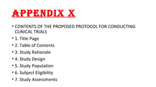 APPENDIX X 
• CONTENTS OF THE PROPOSED PROTOCOL FOR CONDUCTING 
CLINICAL TRIALS 
• 1. Title Page 
• 2. Table of Contents 
• 3. Study Rationale 
• 4. Study Design 
• 5. Study Population 
• 6. Subject Eligibility 
• 7. Study Assessments 
 