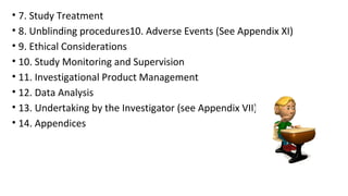 • 7. Study Treatment 
• 8. Unblinding procedures10. Adverse Events (See Appendix XI) 
• 9. Ethical Considerations 
• 10. Study Monitoring and Supervision 
• 11. Investigational Product Management 
• 12. Data Analysis 
• 13. Undertaking by the Investigator (see Appendix VII) 
• 14. Appendices 
 