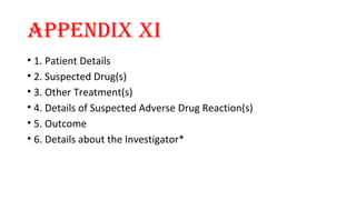 APPENDIX XI 
• 1. Patient Details 
• 2. Suspected Drug(s) 
• 3. Other Treatment(s) 
• 4. Details of Suspected Adverse Drug Reaction(s) 
• 5. Outcome 
• 6. Details about the Investigator* 
 