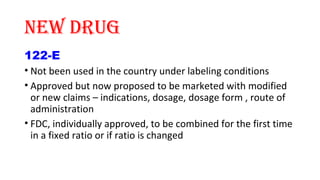 NEW dRUg 
122-E 
• Not been used in the country under labeling conditions 
• Approved but now proposed to be marketed with modified 
or new claims – indications, dosage, dosage form , route of 
administration 
• FDC, individually approved, to be combined for the first time 
in a fixed ratio or if ratio is changed 
 