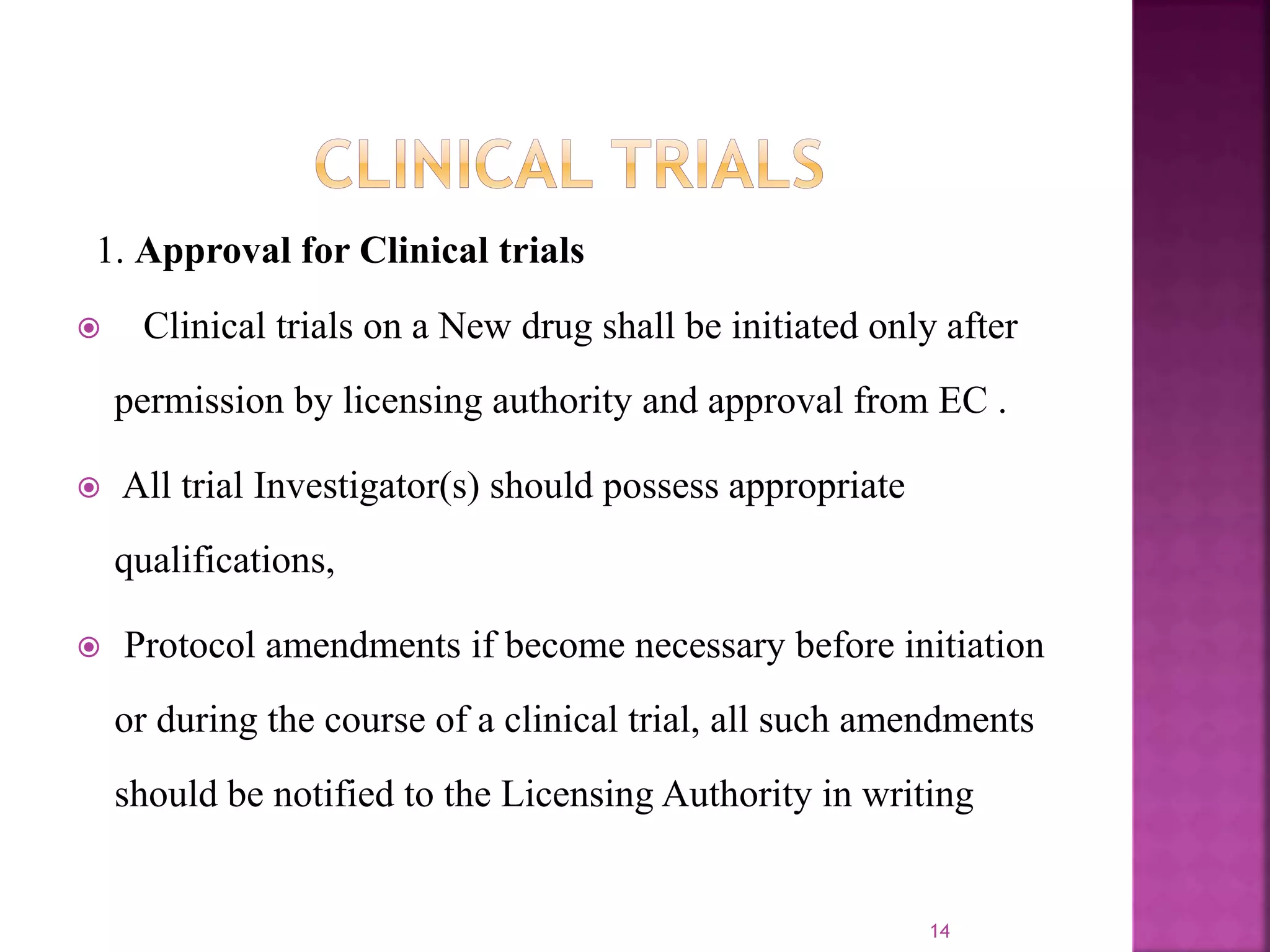 1. Approval for Clinical trials
 Clinical trials on a New drug shall be initiated only after
permission by licensing authority and approval from EC .
 All trial Investigator(s) should possess appropriate
qualifications,
 Protocol amendments if become necessary before initiation
or during the course of a clinical trial, all such amendments
should be notified to the Licensing Authority in writing
14
 