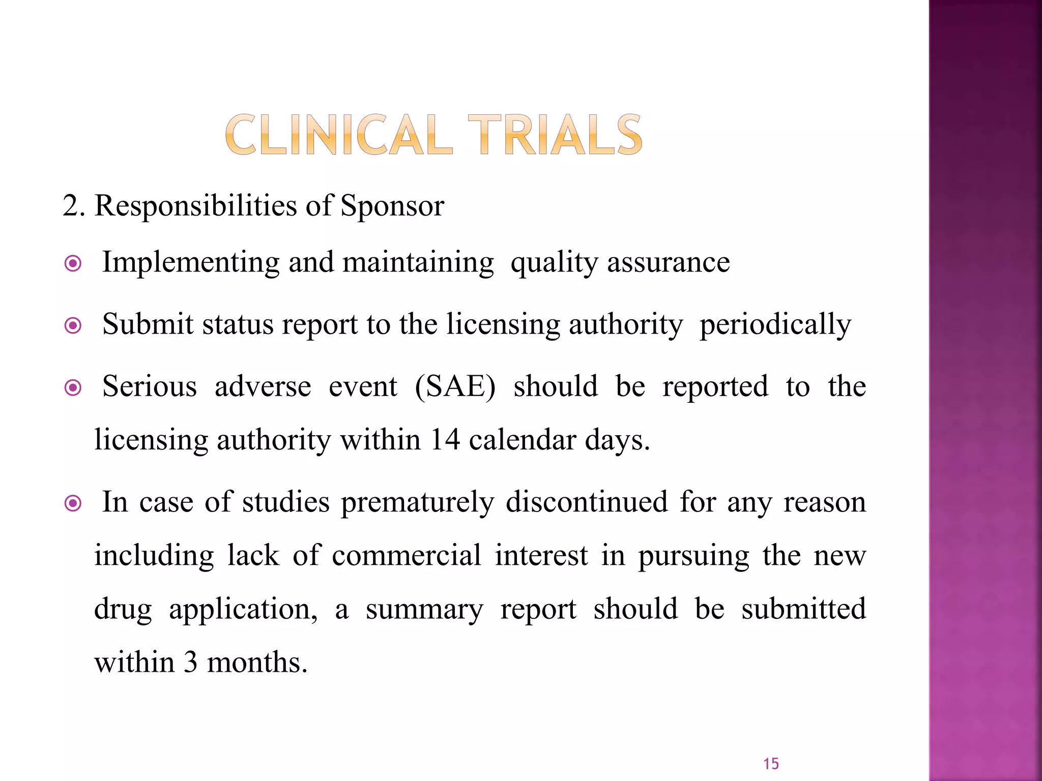 2. Responsibilities of Sponsor
 Implementing and maintaining quality assurance
 Submit status report to the licensing authority periodically
 Serious adverse event (SAE) should be reported to the
licensing authority within 14 calendar days.
 In case of studies prematurely discontinued for any reason
including lack of commercial interest in pursuing the new
drug application, a summary report should be submitted
within 3 months.
15
 