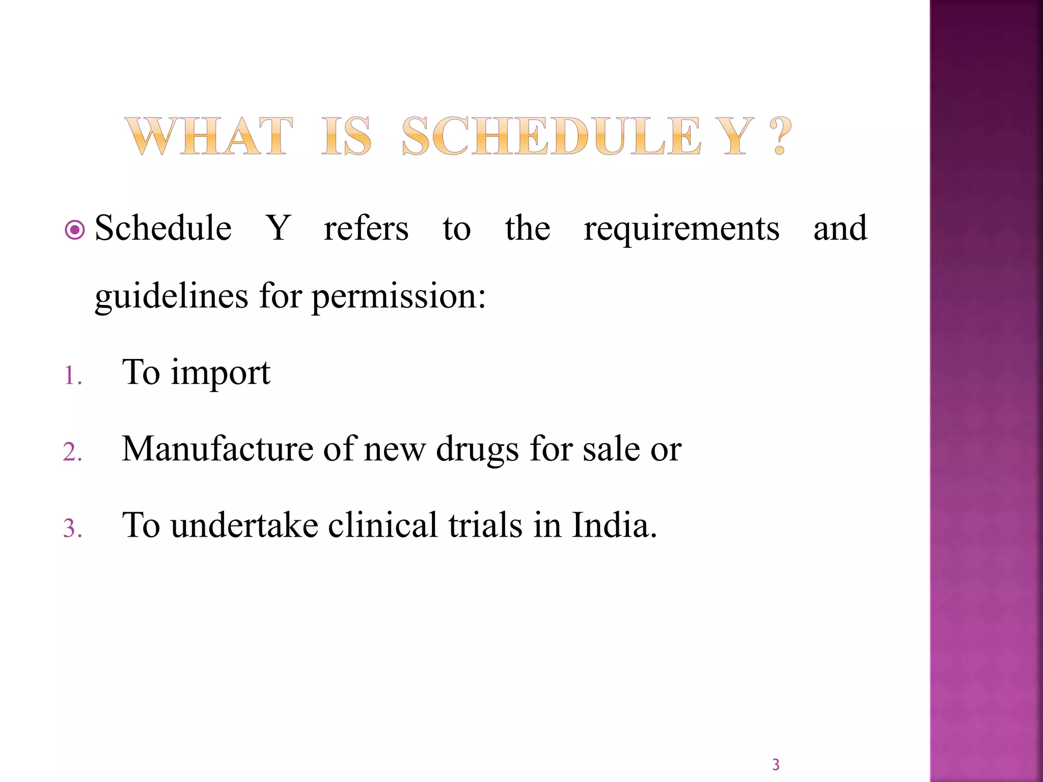  Schedule Y refers to the requirements and
guidelines for permission:
1. To import
2. Manufacture of new drugs for sale or
3. To undertake clinical trials in India.
3
 
