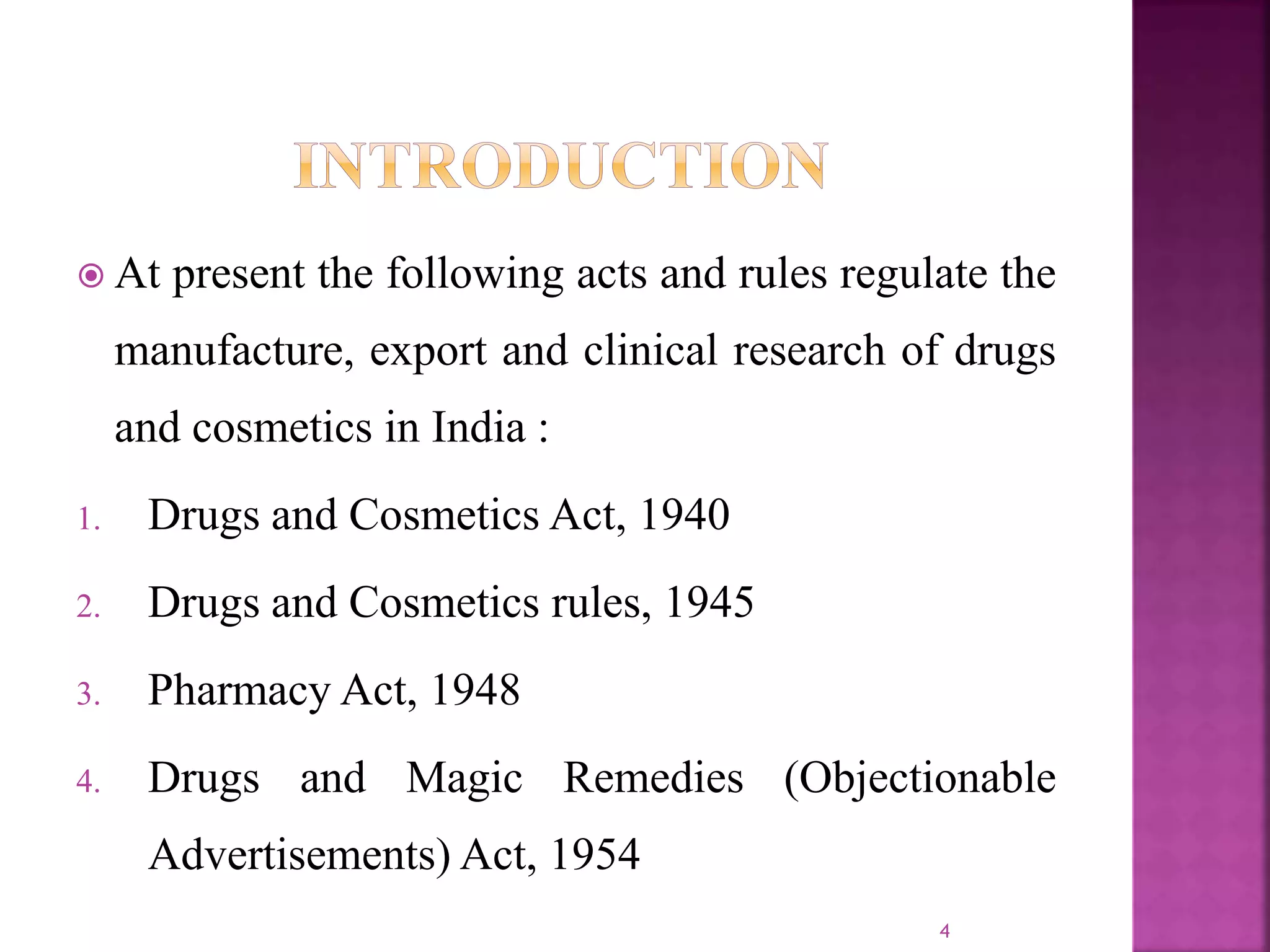 At present the following acts and rules regulate the
manufacture, export and clinical research of drugs
and cosmetics in India :
1. Drugs and Cosmetics Act, 1940
2. Drugs and Cosmetics rules, 1945
3. Pharmacy Act, 1948
4. Drugs and Magic Remedies (Objectionable
Advertisements) Act, 1954
4
 