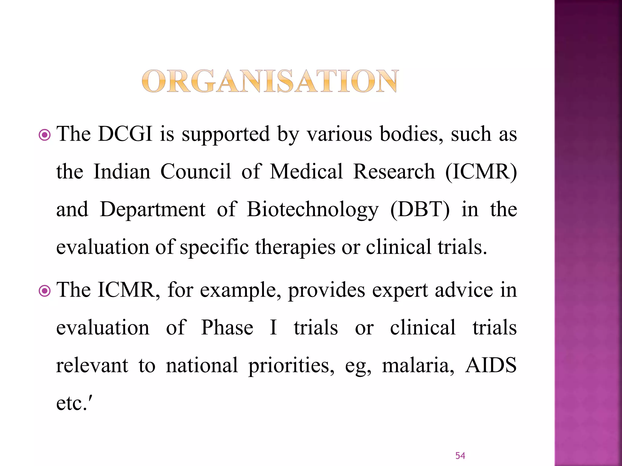  The DCGI is supported by various bodies, such as
the Indian Council of Medical Research (ICMR)
and Department of Biotechnology (DBT) in the
evaluation of specific therapies or clinical trials.
 The ICMR, for example, provides expert advice in
evaluation of Phase I trials or clinical trials
relevant to national priorities, eg, malaria, AIDS
etc.
54
 