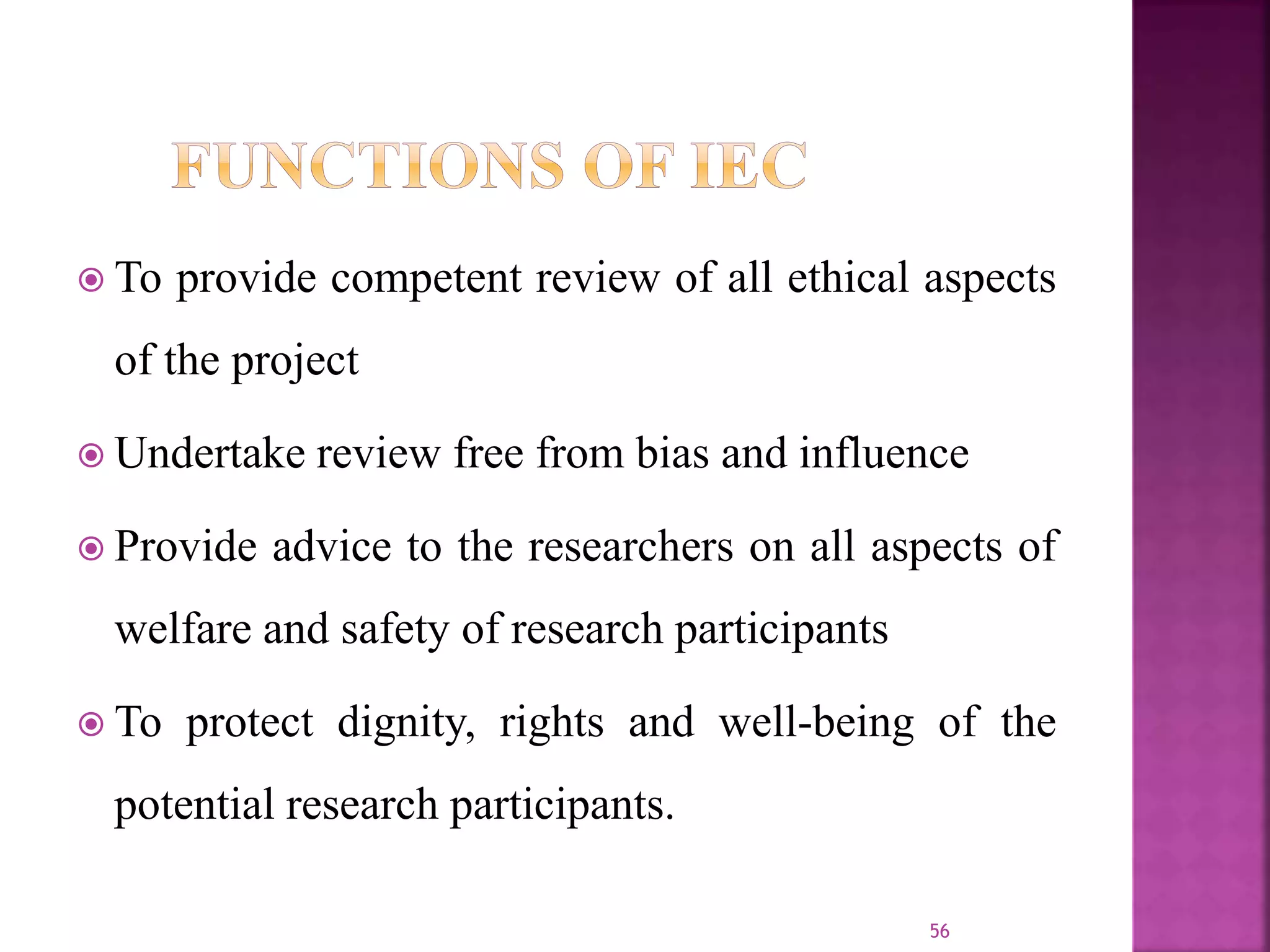  To provide competent review of all ethical aspects
of the project
 Undertake review free from bias and influence
 Provide advice to the researchers on all aspects of
welfare and safety of research participants
 To protect dignity, rights and well-being of the
potential research participants.
56
 