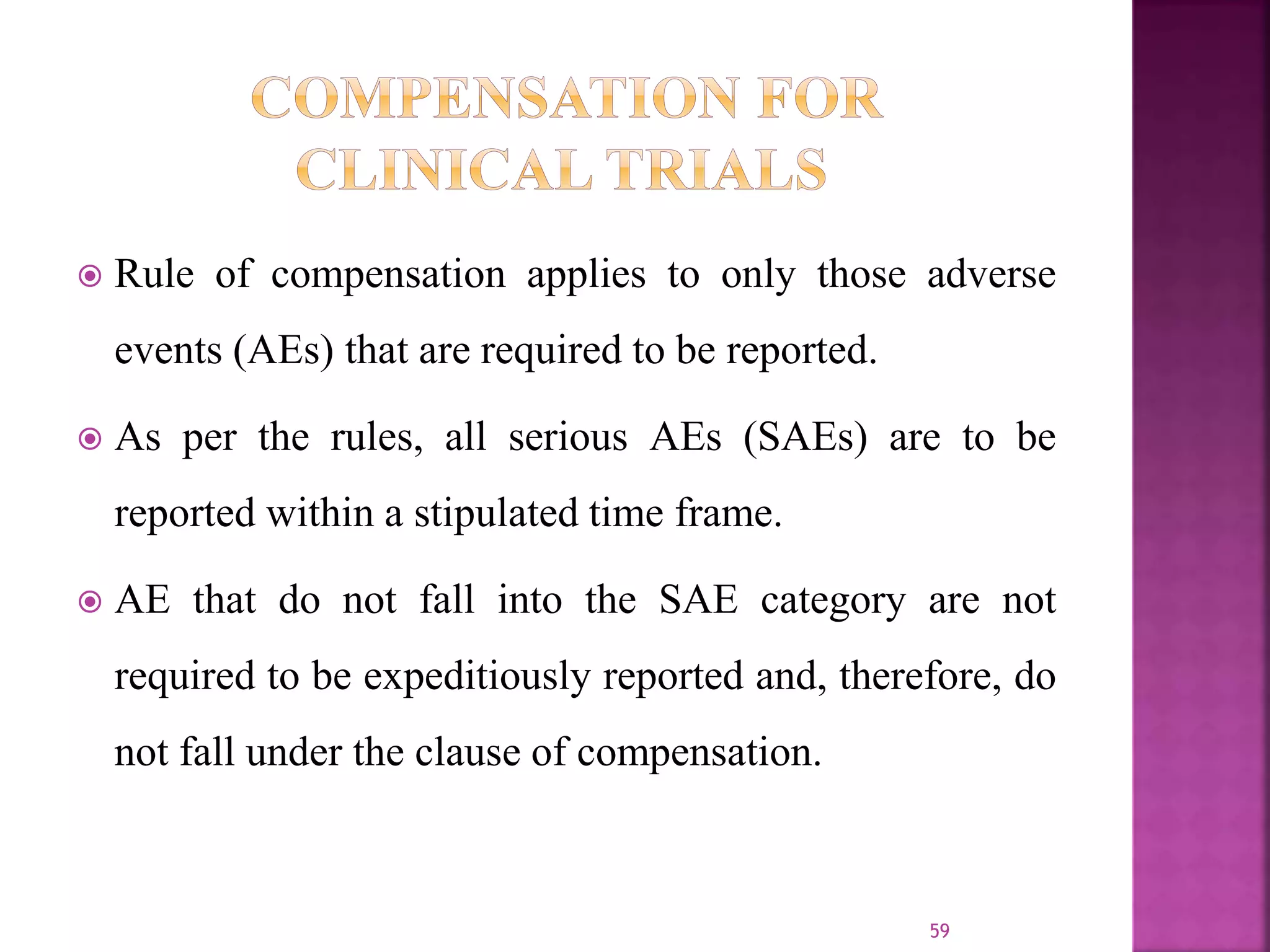  Rule of compensation applies to only those adverse
events (AEs) that are required to be reported.
 As per the rules, all serious AEs (SAEs) are to be
reported within a stipulated time frame.
 AE that do not fall into the SAE category are not
required to be expeditiously reported and, therefore, do
not fall under the clause of compensation.
59
 