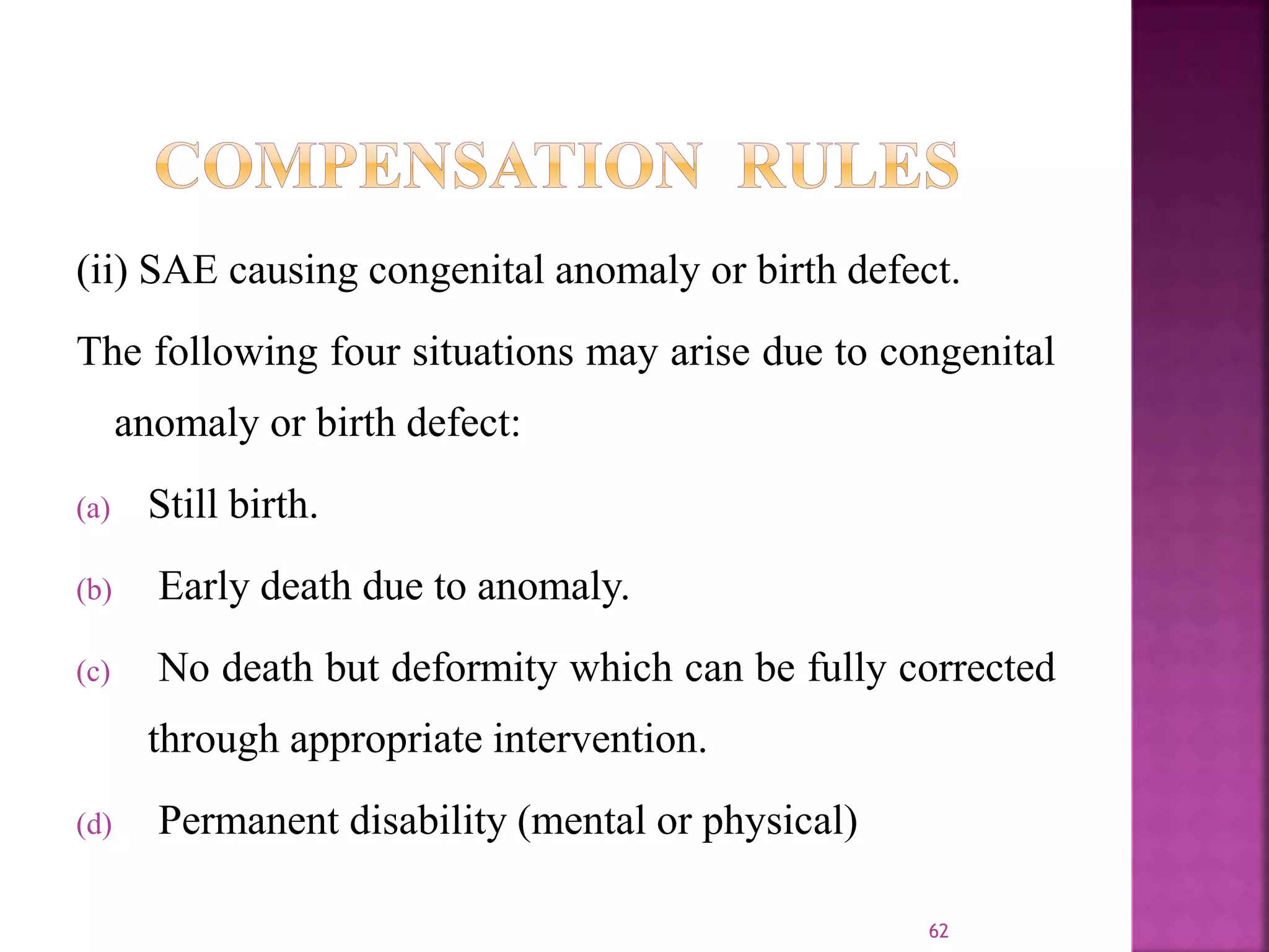 (ii) SAE causing congenital anomaly or birth defect.
The following four situations may arise due to congenital
anomaly or birth defect:
(a) Still birth.
(b) Early death due to anomaly.
(c) No death but deformity which can be fully corrected
through appropriate intervention.
(d) Permanent disability (mental or physical)
62
 
