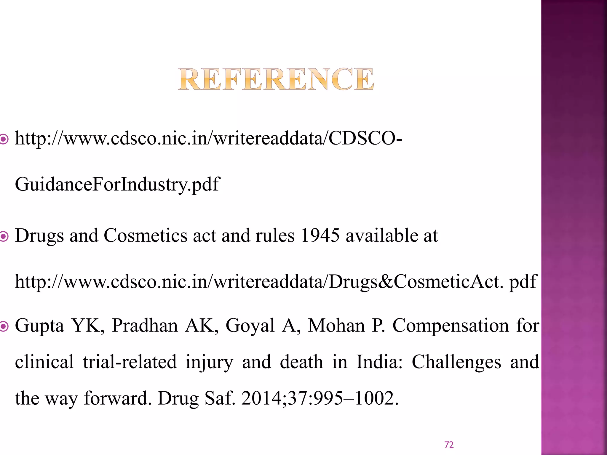  http://www.cdsco.nic.in/writereaddata/CDSCO-
GuidanceForIndustry.pdf
 Drugs and Cosmetics act and rules 1945 available at
http://www.cdsco.nic.in/writereaddata/Drugs&CosmeticAct. pdf
 Gupta YK, Pradhan AK, Goyal A, Mohan P. Compensation for
clinical trial-related injury and death in India: Challenges and
the way forward. Drug Saf. 2014;37:995–1002.
72
 