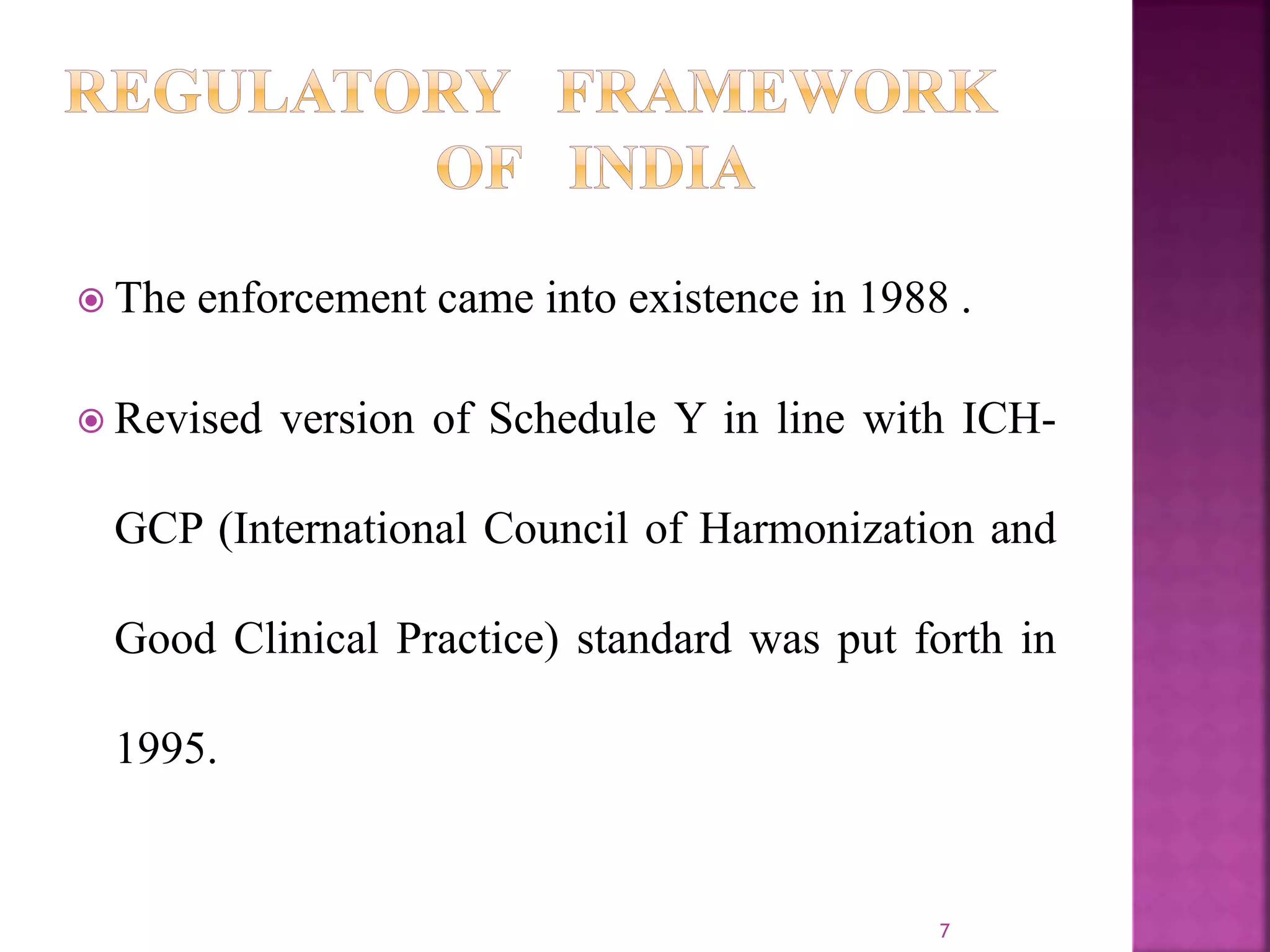  The enforcement came into existence in 1988 .
 Revised version of Schedule Y in line with ICH-
GCP (International Council of Harmonization and
Good Clinical Practice) standard was put forth in
1995.
7
 