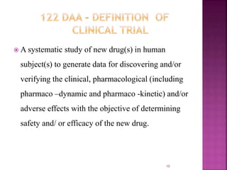  A systematic study of new drug(s) in human
subject(s) to generate data for discovering and/or
verifying the clinical, pharmacological (including
pharmaco –dynamic and pharmaco -kinetic) and/or
adverse effects with the objective of determining
safety and/ or efficacy of the new drug.
10
 