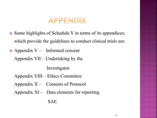  Some highlights of Schedule Y in terms of its appendices;
which provide the guidelines to conduct clinical trials are:
 Appendix V – Informed consent
Appendix VII – Undertaking by the
Investigator
Appendix VIII – Ethics Committee
Appendix X – Contents of Protocol
Appendix XI – Data elements for reporting
SAE
12
 