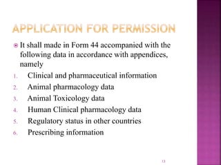  It shall made in Form 44 accompanied with the
following data in accordance with appendices,
namely
1. Clinical and pharmaceutical information
2. Animal pharmacology data
3. Animal Toxicology data
4. Human Clinical pharmacology data
5. Regulatory status in other countries
6. Prescribing information
13
 