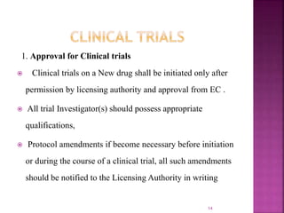 1. Approval for Clinical trials
 Clinical trials on a New drug shall be initiated only after
permission by licensing authority and approval from EC .
 All trial Investigator(s) should possess appropriate
qualifications,
 Protocol amendments if become necessary before initiation
or during the course of a clinical trial, all such amendments
should be notified to the Licensing Authority in writing
14
 