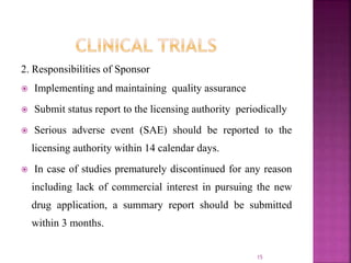 2. Responsibilities of Sponsor
 Implementing and maintaining quality assurance
 Submit status report to the licensing authority periodically
 Serious adverse event (SAE) should be reported to the
licensing authority within 14 calendar days.
 In case of studies prematurely discontinued for any reason
including lack of commercial interest in pursuing the new
drug application, a summary report should be submitted
within 3 months.
15
 