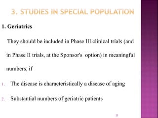 1. Geriatrics
They should be included in Phase III clinical trials (and
in Phase II trials, at the Sponsor's option) in meaningful
numbers, if
1. The disease is characteristically a disease of aging
2. Substantial numbers of geriatric patients
25
 