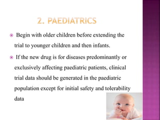  Begin with older children before extending the
trial to younger children and then infants.
 If the new drug is for diseases predominantly or
exclusively affecting paediatric patients, clinical
trial data should be generated in the paediatric
population except for initial safety and tolerability
data
27
 