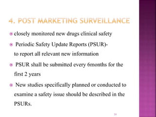  closely monitored new drugs clinical safety
 Periodic Safety Update Reports (PSUR)-
to report all relevant new information
 PSUR shall be submitted every 6months for the
first 2 years
 New studies specifically planned or conducted to
examine a safety issue should be described in the
PSURs.
31
 