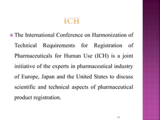  The International Conference on Harmonization of
Technical Requirements for Registration of
Pharmaceuticals for Human Use (ICH) is a joint
initiative of the experts in pharmaceutical industry
of Europe, Japan and the United States to discuss
scientific and technical aspects of pharmaceutical
product registration.
34
 