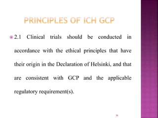  2.1 Clinical trials should be conducted in
accordance with the ethical principles that have
their origin in the Declaration of Helsinki, and that
are consistent with GCP and the applicable
regulatory requirement(s).
36
 