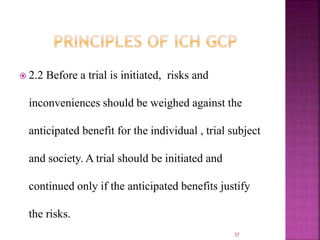  2.2 Before a trial is initiated, risks and
inconveniences should be weighed against the
anticipated benefit for the individual , trial subject
and society. A trial should be initiated and
continued only if the anticipated benefits justify
the risks.
37
 